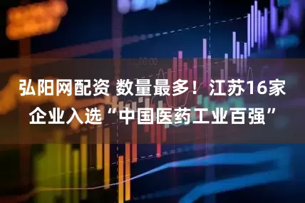 弘阳网配资 数量最多！江苏16家企业入选“中国医药工业百强”