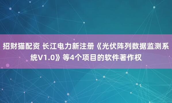 招财猫配资 长江电力新注册《光伏阵列数据监测系统V1.0》等4个项目的软件著作权
