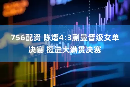 756配资 陈熠4:3蒯曼晋级女单决赛 挺进大满贯决赛