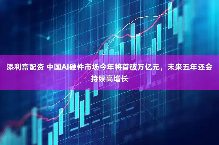 添利富配资 中国AI硬件市场今年将首破万亿元，未来五年还会持续高增长