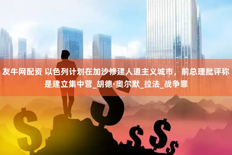 友牛网配资 以色列计划在加沙修建人道主义城市，前总理批评称是建立集中营_胡德·奥尔默_拉法_战争罪