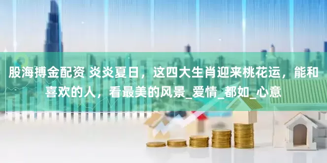 股海搏金配资 炎炎夏日，这四大生肖迎来桃花运，能和喜欢的人，看最美的风景_爱情_都如_心意