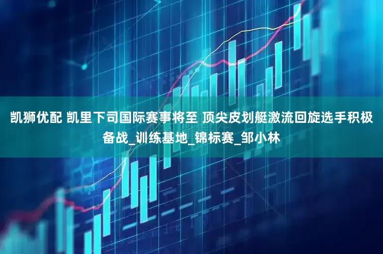 凯狮优配 凯里下司国际赛事将至 顶尖皮划艇激流回旋选手积极备战_训练基地_锦标赛_邹小林