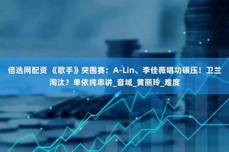 倍选网配资 《歌手》突围赛：A-Lin、李佳薇唱功碾压！卫兰淘汰？单依纯串讲_音域_黄丽玲_难度