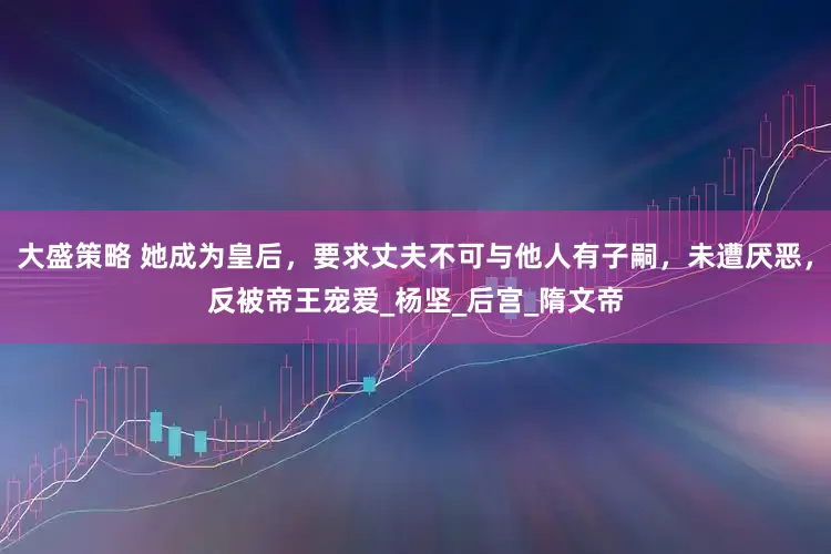 大盛策略 她成为皇后，要求丈夫不可与他人有子嗣，未遭厌恶，反被帝王宠爱_杨坚_后宫_隋文帝