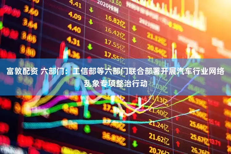 富敦配资 六部门：工信部等六部门联合部署开展汽车行业网络乱象专项整治行动