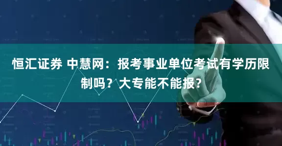 恒汇证券 中慧网:报考事业单位考试有学历限制吗?大专能不能报?