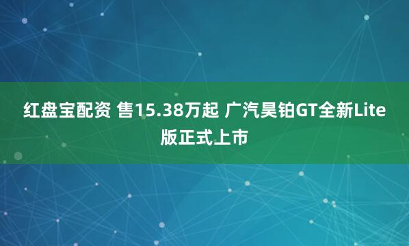 红盘宝配资 售15.38万起 广汽昊铂GT全新Lite版正式上市