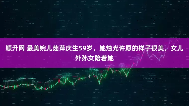 顺升网 最美婉儿茹萍庆生59岁，她烛光许愿的样子很美，女儿外孙女陪着她